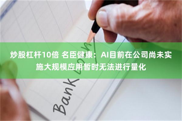 炒股杠杆10倍 名臣健康：AI目前在公司尚未实施大规模应用暂时无法进行量化