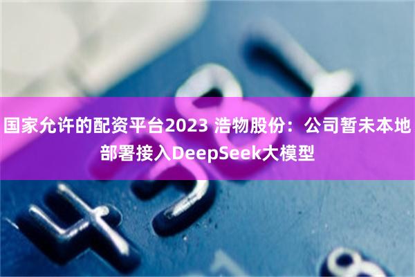 国家允许的配资平台2023 浩物股份：公司暂未本地部署接入DeepSeek大模型