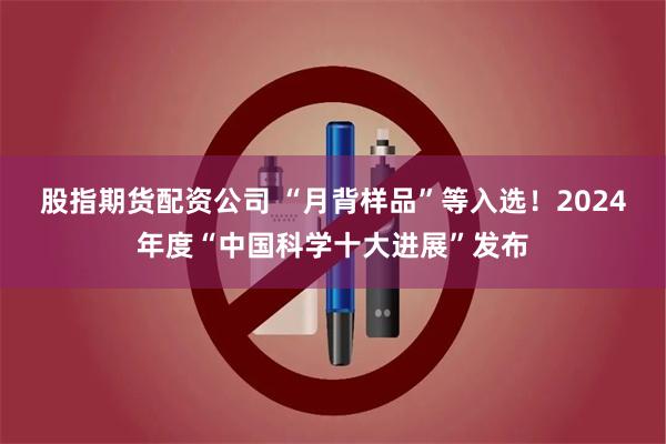 股指期货配资公司 “月背样品”等入选！2024年度“中国科学十大进展”发布
