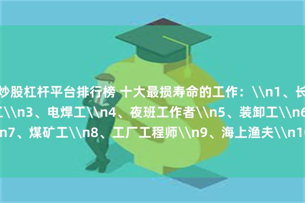 炒股杠杆平台排行榜 十大最损寿命的工作：\n1、长途司机\n2、打捞工\n3、电焊工\n4、夜班工作者\n5、装卸工\n6、化工厂普工\n7、煤矿工\n8、工厂工程师\n9、海上渔夫\n10、喷漆工\n你怎么看？_金额_其它_文章