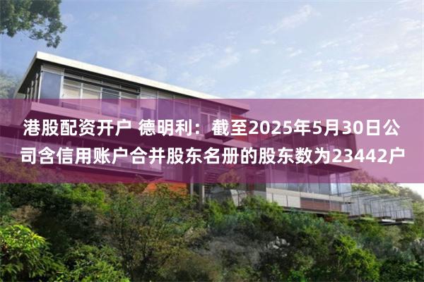 港股配资开户 德明利：截至2025年5月30日公司含信用账户合并股东名册的股东数为23442户