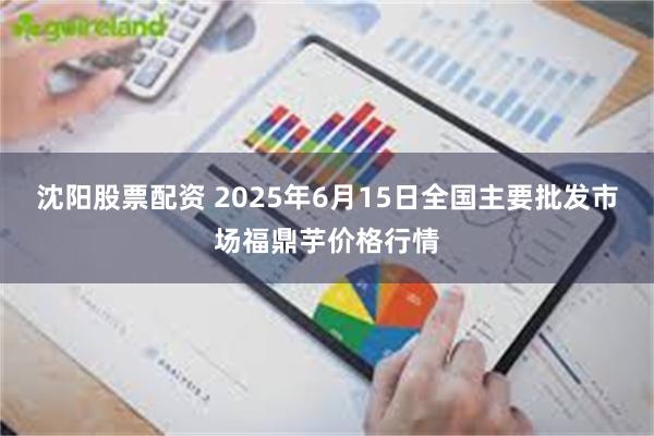 沈阳股票配资 2025年6月15日全国主要批发市场福鼎芋价格行情