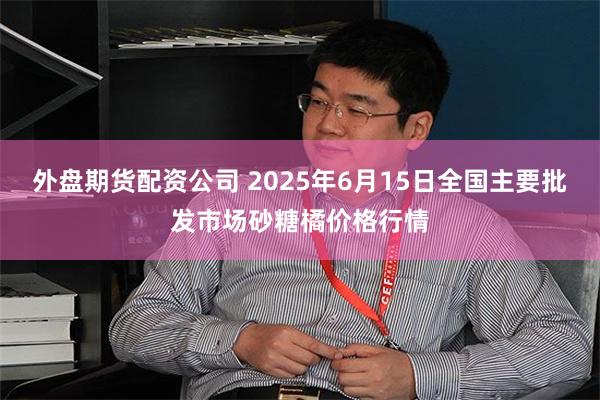 外盘期货配资公司 2025年6月15日全国主要批发市场砂糖橘价格行情