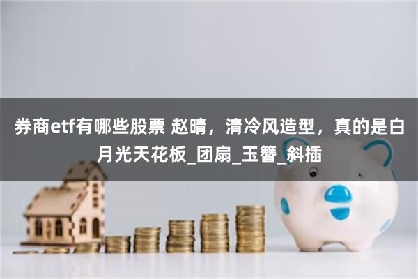 券商etf有哪些股票 赵晴，清冷风造型，真的是白月光天花板_团扇_玉簪_斜插