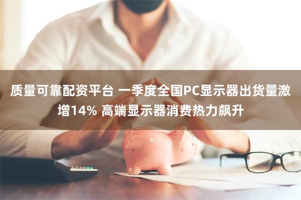 质量可靠配资平台 一季度全国PC显示器出货量激增14% 高端显示器消费热力飙升