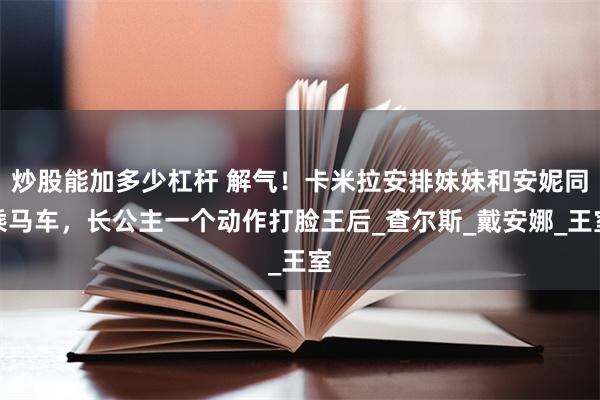 炒股能加多少杠杆 解气！卡米拉安排妹妹和安妮同乘马车，长公主一个动作打脸王后_查尔斯_戴安娜_王室