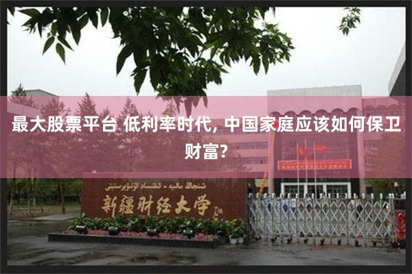 最大股票平台 低利率时代, 中国家庭应该如何保卫财富?