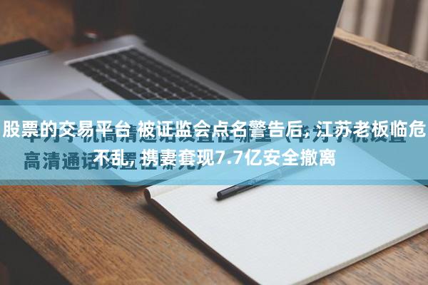 股票的交易平台 被证监会点名警告后, 江苏老板临危不乱, 携妻套现7.7亿安全撤离