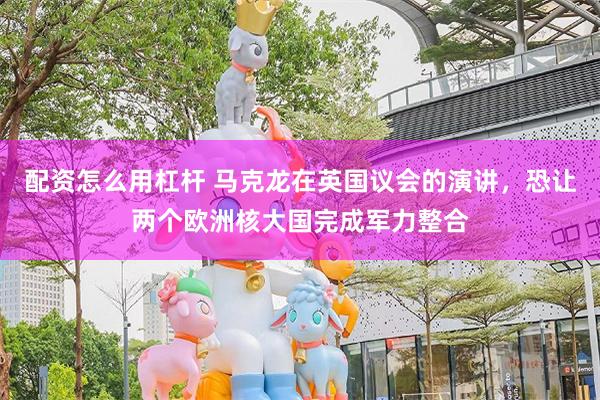 配资怎么用杠杆 马克龙在英国议会的演讲，恐让两个欧洲核大国完成军力整合
