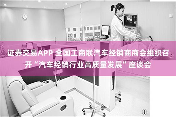 证券交易APP 全国工商联汽车经销商商会组织召开“汽车经销行业高质量发展”座谈会