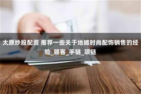 太原炒股配资 推荐一些关于地摊时尚配饰销售的经验_顾客_手链_项链