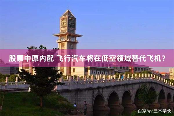 股票中原内配 飞行汽车将在低空领域替代飞机？