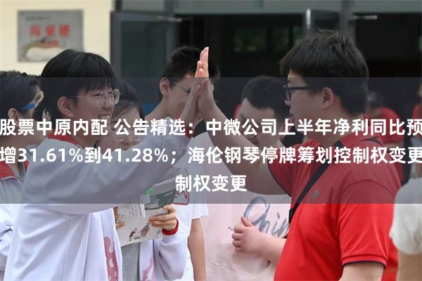 股票中原内配 公告精选：中微公司上半年净利同比预增31.61%到41.28%；海伦钢琴停牌筹划控制权变更