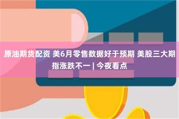 原油期货配资 美6月零售数据好于预期 美股三大期指涨跌不一 | 今夜看点