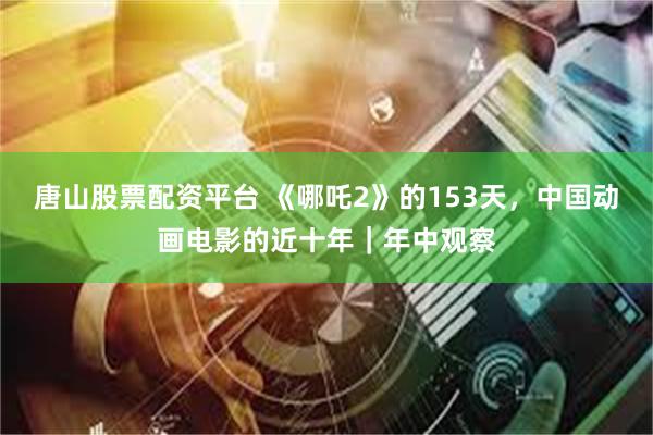 唐山股票配资平台 《哪吒2》的153天，中国动画电影的近十年｜年中观察
