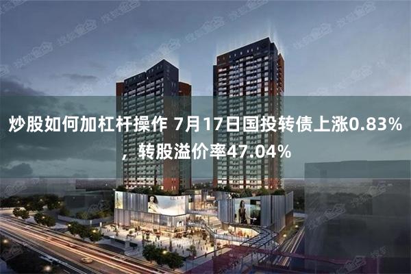 炒股如何加杠杆操作 7月17日国投转债上涨0.83%，转股溢价率47.04%