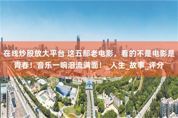 在线炒股放大平台 这五部老电影，看的不是电影是青春！音乐一响泪流满面！_人生_故事_评分