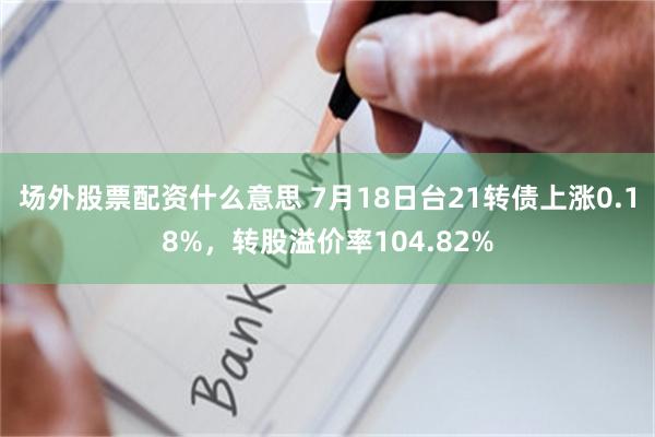 场外股票配资什么意思 7月18日台21转债上涨0.18%，转股溢价率104.82%