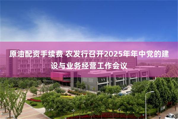 原油配资手续费 农发行召开2025年年中党的建设与业务经营工作会议