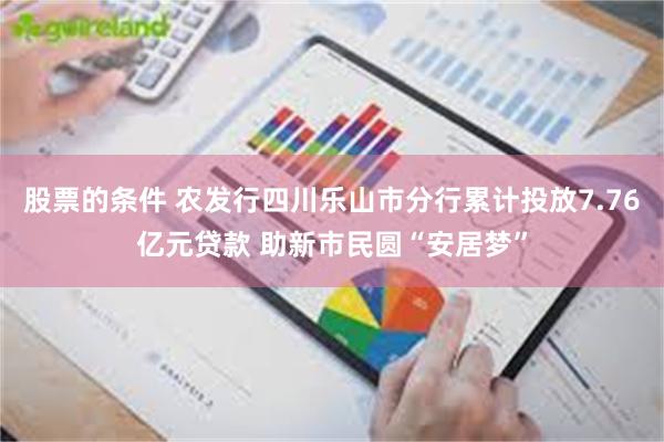 股票的条件 农发行四川乐山市分行累计投放7.76亿元贷款 助新市民圆“安居梦”