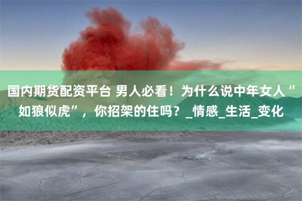 国内期货配资平台 男人必看！为什么说中年女人“如狼似虎”，你招架的住吗？_情感_生活_变化