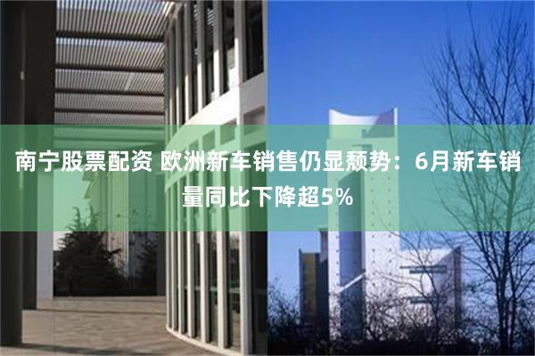 南宁股票配资 欧洲新车销售仍显颓势：6月新车销量同比下降超5%