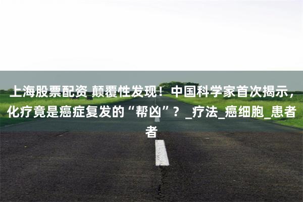 上海股票配资 颠覆性发现！中国科学家首次揭示，化疗竟是癌症复发的“帮凶”？_疗法_癌细胞_患者