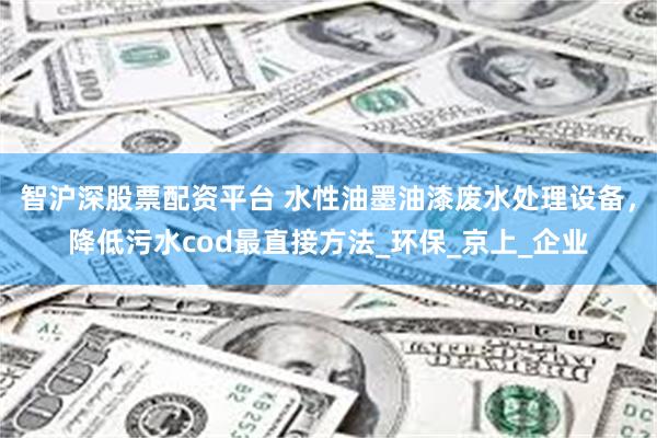 智沪深股票配资平台 水性油墨油漆废水处理设备，降低污水cod最直接方法_环保_京上_企业