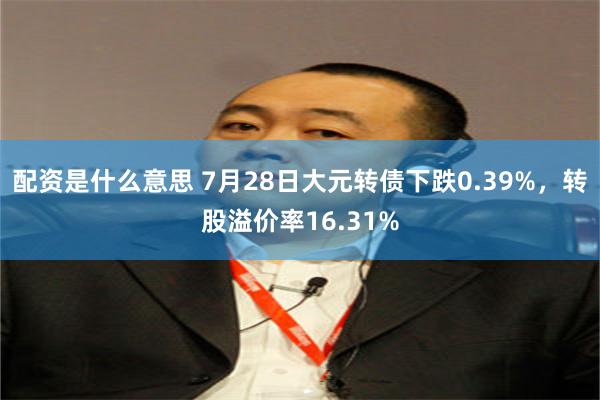 配资是什么意思 7月28日大元转债下跌0.39%，转股溢价率16.31%