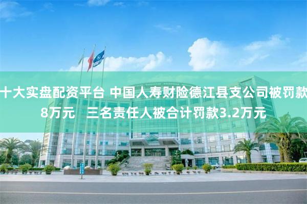 十大实盘配资平台 中国人寿财险德江县支公司被罚款8万元   三名责任人被合计罚款3.2万元