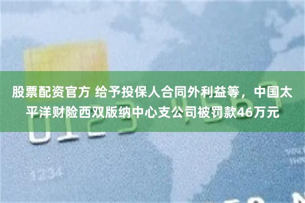 股票配资官方 给予投保人合同外利益等，中国太平洋财险西双版纳中心支公司被罚款46万元