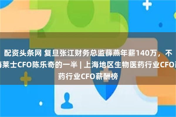 配资头条网 复旦张江财务总监薛燕年薪140万，不及上海莱士CFO陈乐奇的一半 | 上海地区生物医药行业CFO薪酬榜