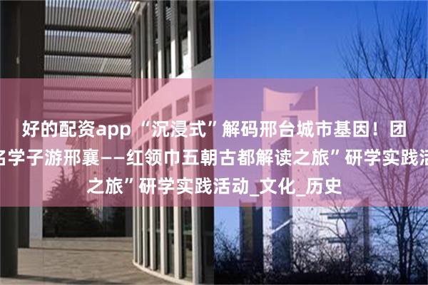 好的配资app “沉浸式”解码邢台城市基因！团市委开展“万名学子游邢襄——红领巾五朝古都解读之旅”研学实践活动_文化_历史