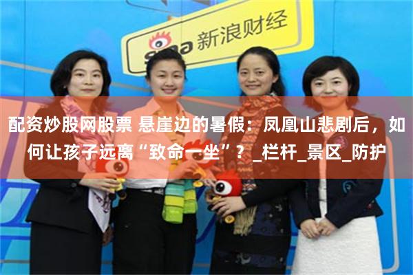 配资炒股网股票 悬崖边的暑假：凤凰山悲剧后，如何让孩子远离“致命一坐”？_栏杆_景区_防护