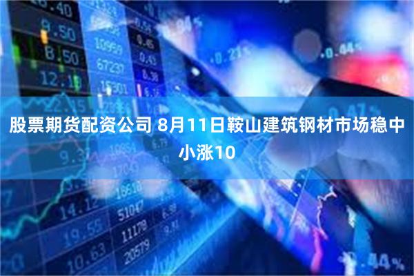 股票期货配资公司 8月11日鞍山建筑钢材市场稳中小涨10