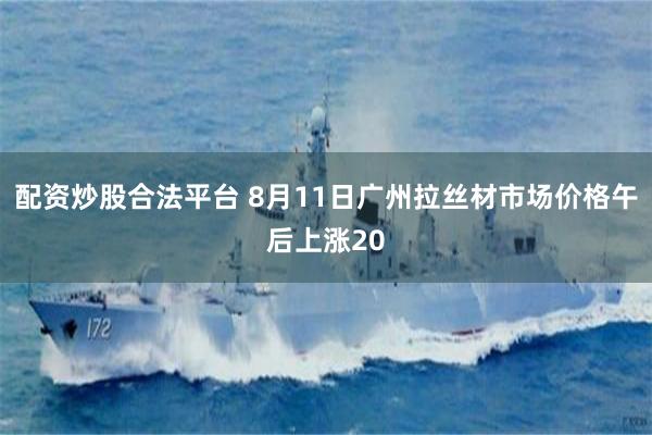 配资炒股合法平台 8月11日广州拉丝材市场价格午后上涨20