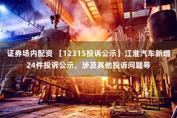 证券场内配资 【12315投诉公示】江淮汽车新增24件投诉公示，涉及其他投诉问题等