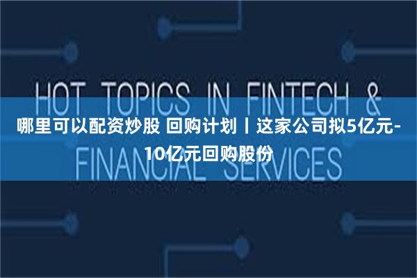 哪里可以配资炒股 回购计划丨这家公司拟5亿元-10亿元回购股份
