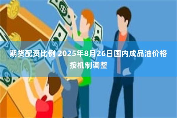 期货配资比例 2025年8月26日国内成品油价格按机制调整