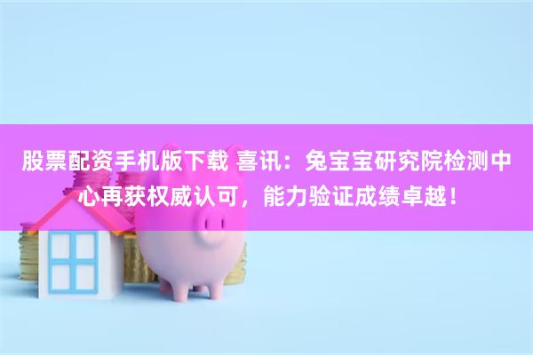 股票配资手机版下载 喜讯：兔宝宝研究院检测中心再获权威认可，能力验证成绩卓越！
