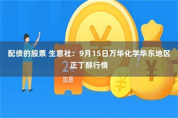 配债的股票 生意社：9月15日万华化学华东地区正丁醇行情