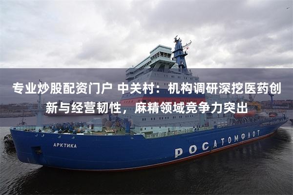 专业炒股配资门户 中关村:机构调研深挖医药创新与经营韧性,麻精领域竞争力突出