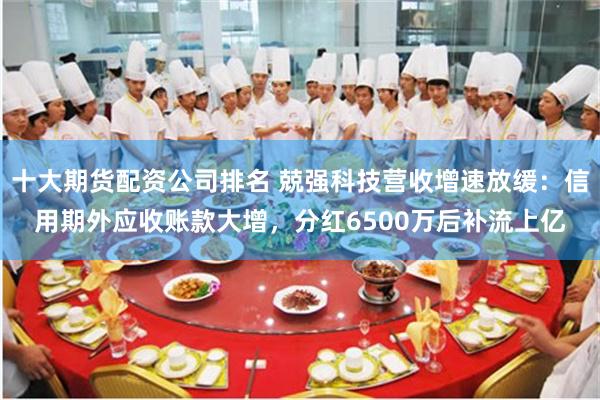 十大期货配资公司排名 兢强科技营收增速放缓：信用期外应收账款大增，分红6500万后补流上亿