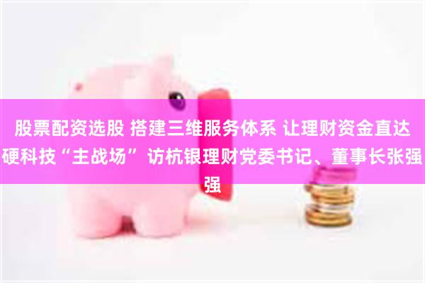 股票配资选股 搭建三维服务体系 让理财资金直达硬科技“主战场” 访杭银理财党委书记、董事长张强